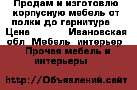 Продам и изготовлю корпусную мебель,от полки до гарнитура. › Цена ­ 2 000 - Ивановская обл. Мебель, интерьер » Прочая мебель и интерьеры   